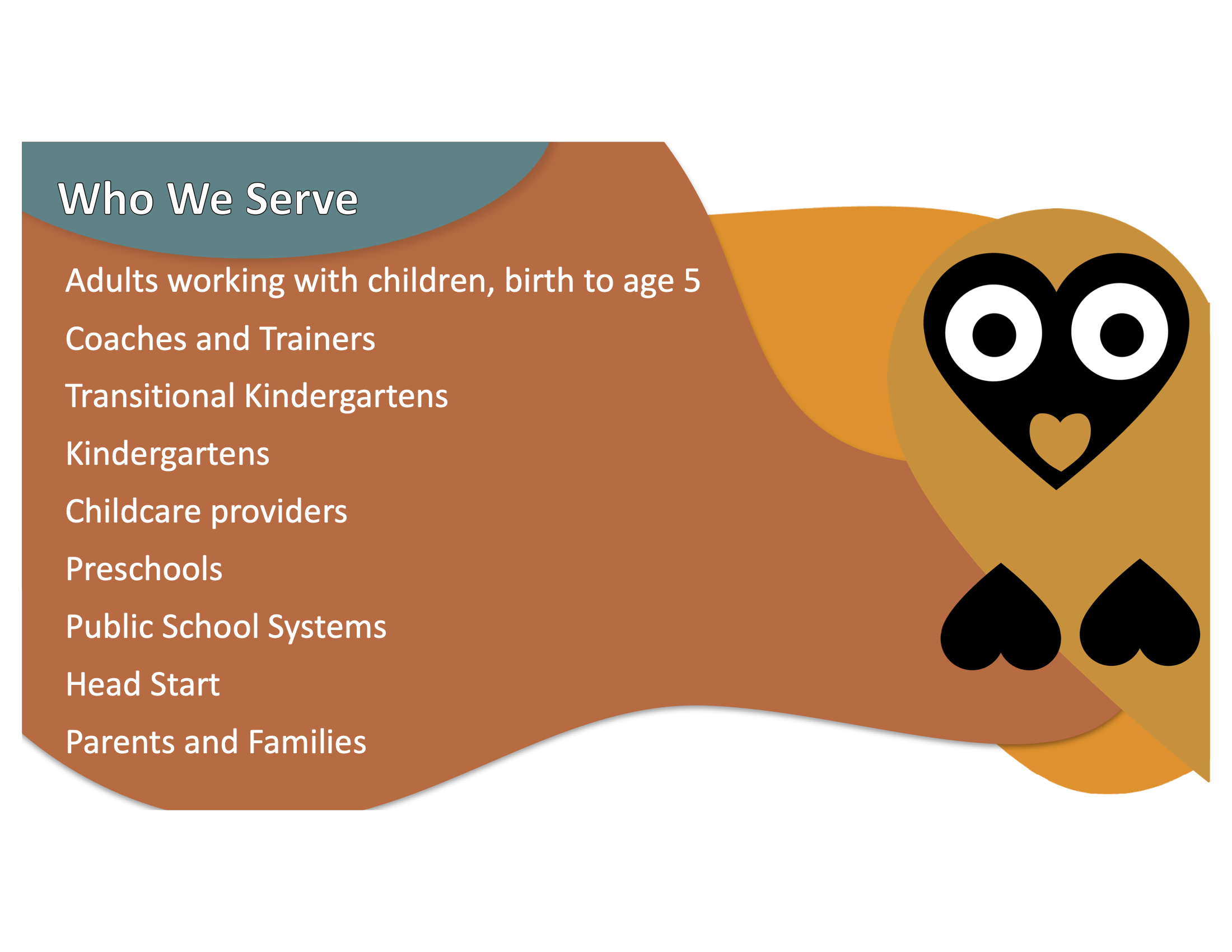 Owl graphic with the text: WHO WE SERVE: Adults working with children, birth to age 5 Coaches and Trainers Transitional Kindergartens Kindergartens Childcare providers Preschools Public School Systems Head Start Parents and Families