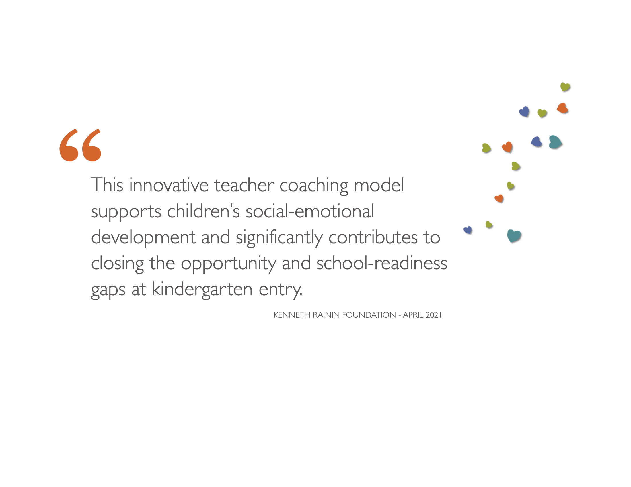Quote from the Kenneth Rainin Foundation, "This innovative teacher coaching model supports children’s social-emotional development and significantly contributes to closing the opportunity and school-readiness gaps at kindergarten entry."